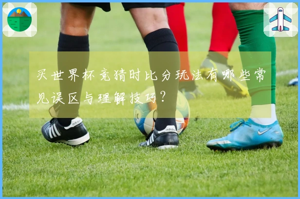 买世界杯竞猜时比分玩法有哪些常见误区与理解技巧？