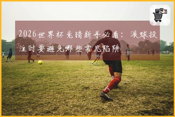 2026世界杯竞猜新手必看：滚球投注时要避免哪些常见陷阱