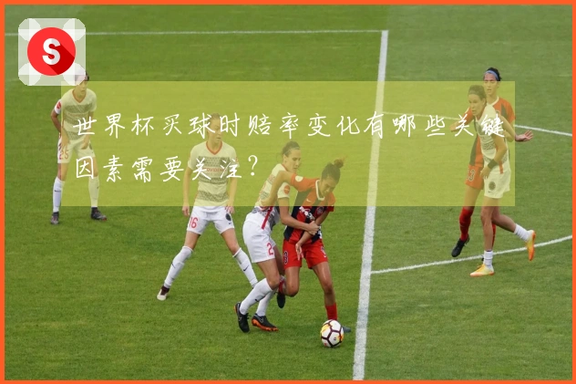 世界杯买球时赔率变化有哪些关键因素需要关注？