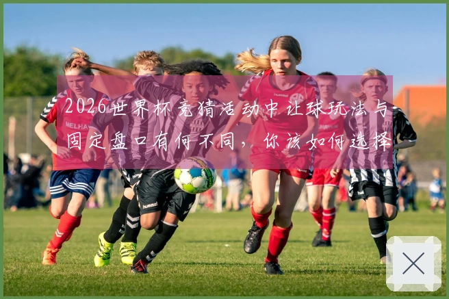 2026世界杯竞猜活动中让球玩法与固定盘口有何不同，你该如何选择？