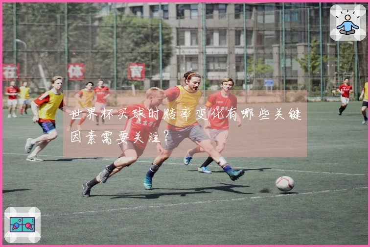 世界杯买球时赔率变化有哪些关键因素需要关注？