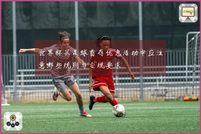 世界杯买足球首存优惠活动中应注意哪些规则与合规要求